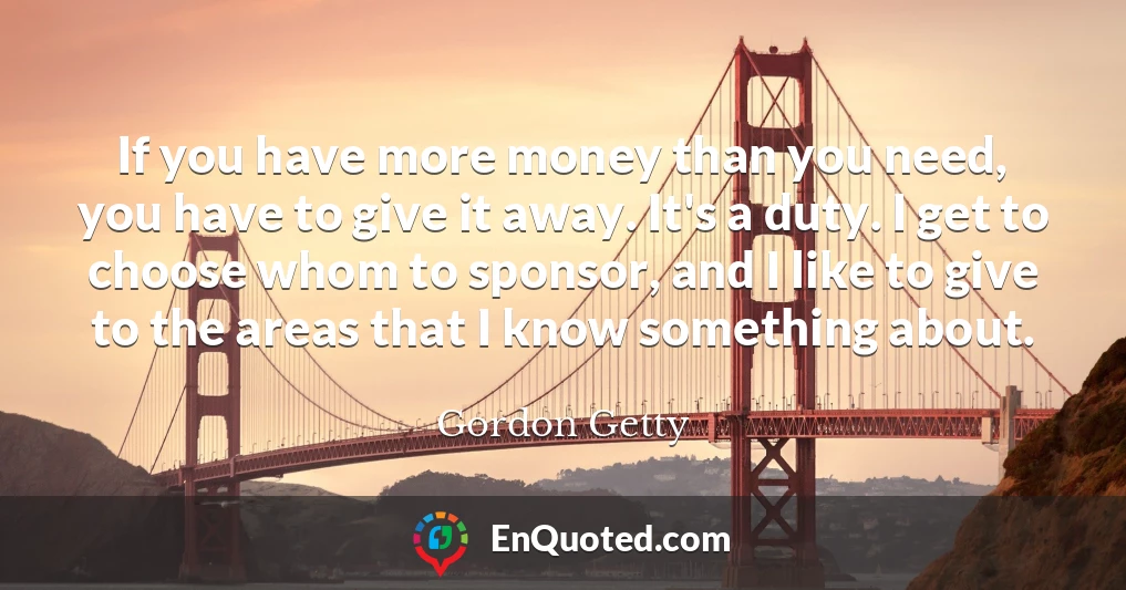 If you have more money than you need, you have to give it away. It's a duty. I get to choose whom to sponsor, and I like to give to the areas that I know something about.