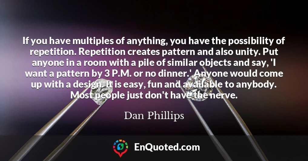 If you have multiples of anything, you have the possibility of repetition. Repetition creates pattern and also unity. Put anyone in a room with a pile of similar objects and say, 'I want a pattern by 3 P.M. or no dinner.' Anyone would come up with a design. It is easy, fun and available to anybody. Most people just don't have the nerve.