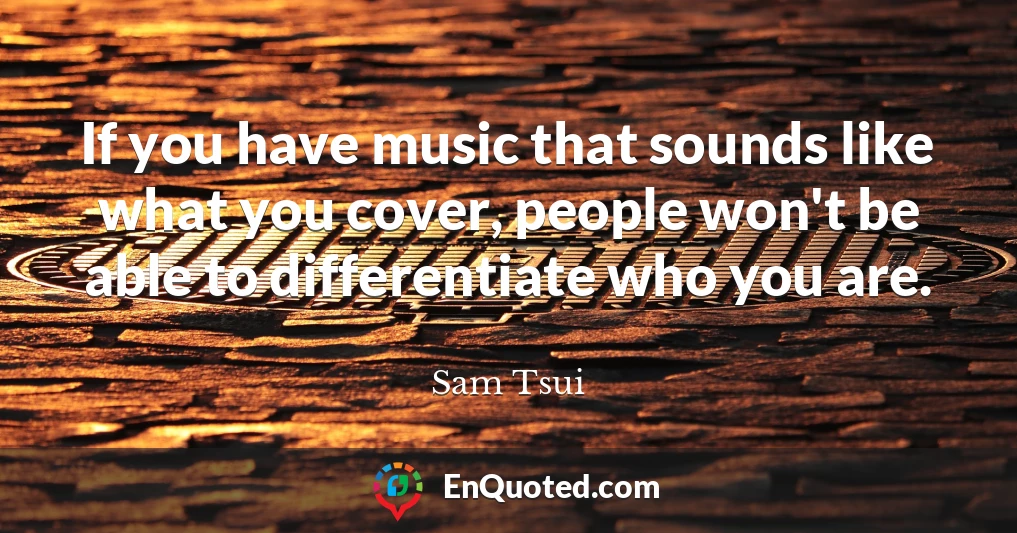 If you have music that sounds like what you cover, people won't be able to differentiate who you are.