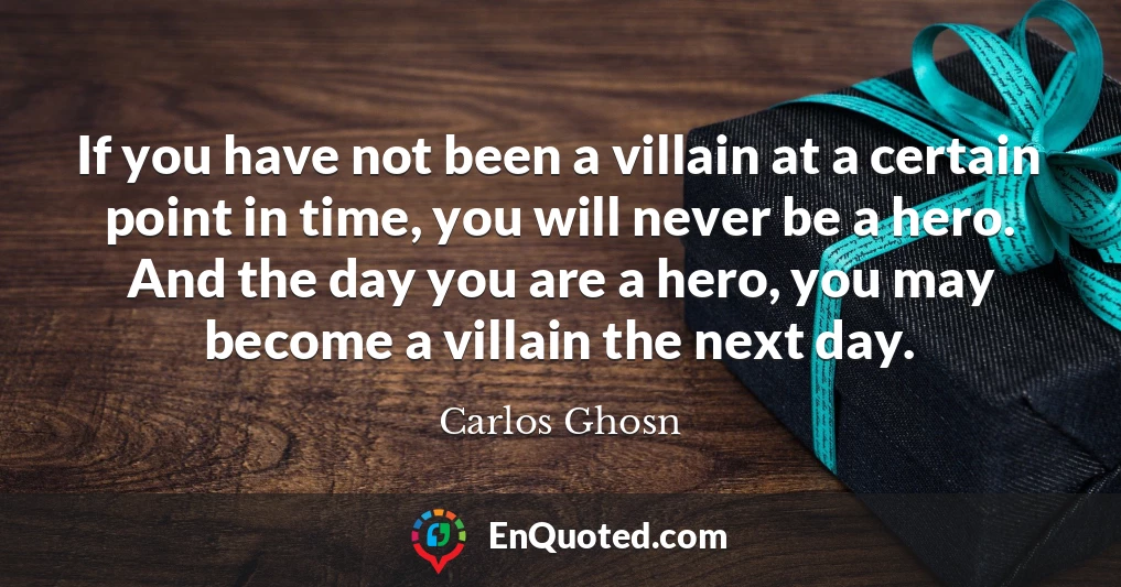 If you have not been a villain at a certain point in time, you will never be a hero. And the day you are a hero, you may become a villain the next day.