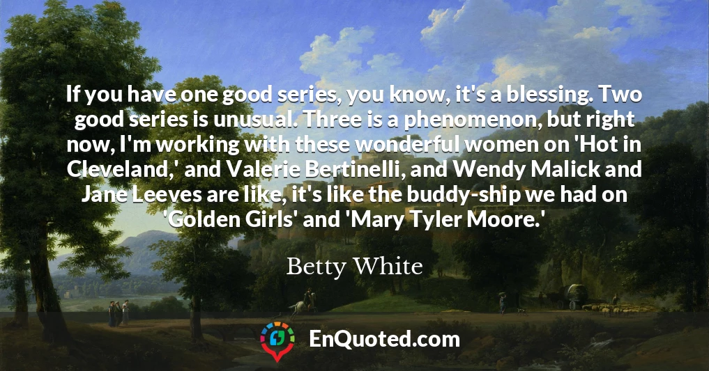 If you have one good series, you know, it's a blessing. Two good series is unusual. Three is a phenomenon, but right now, I'm working with these wonderful women on 'Hot in Cleveland,' and Valerie Bertinelli, and Wendy Malick and Jane Leeves are like, it's like the buddy-ship we had on 'Golden Girls' and 'Mary Tyler Moore.'