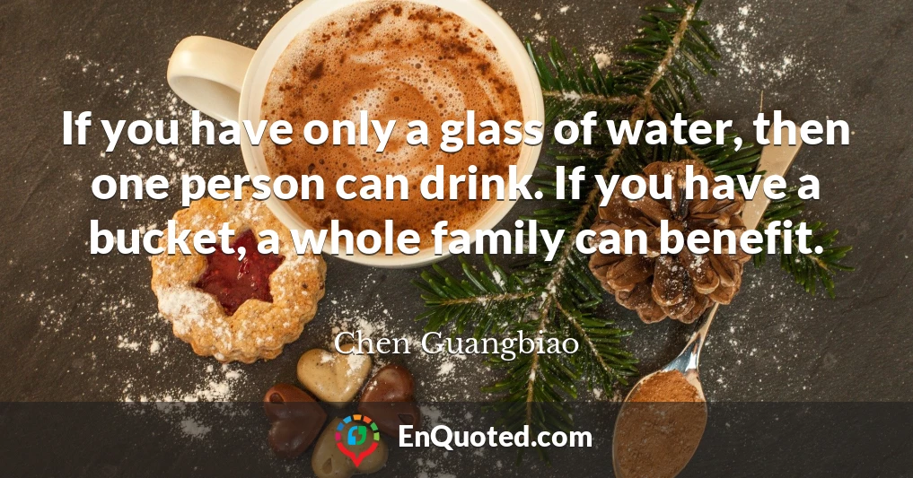 If you have only a glass of water, then one person can drink. If you have a bucket, a whole family can benefit.
