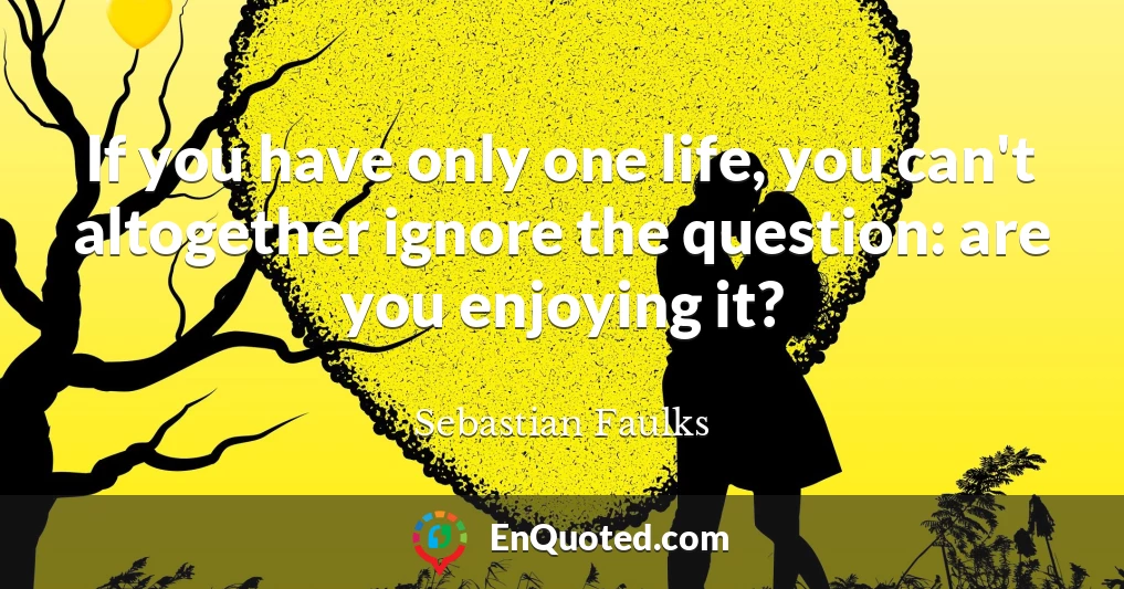 If you have only one life, you can't altogether ignore the question: are you enjoying it?