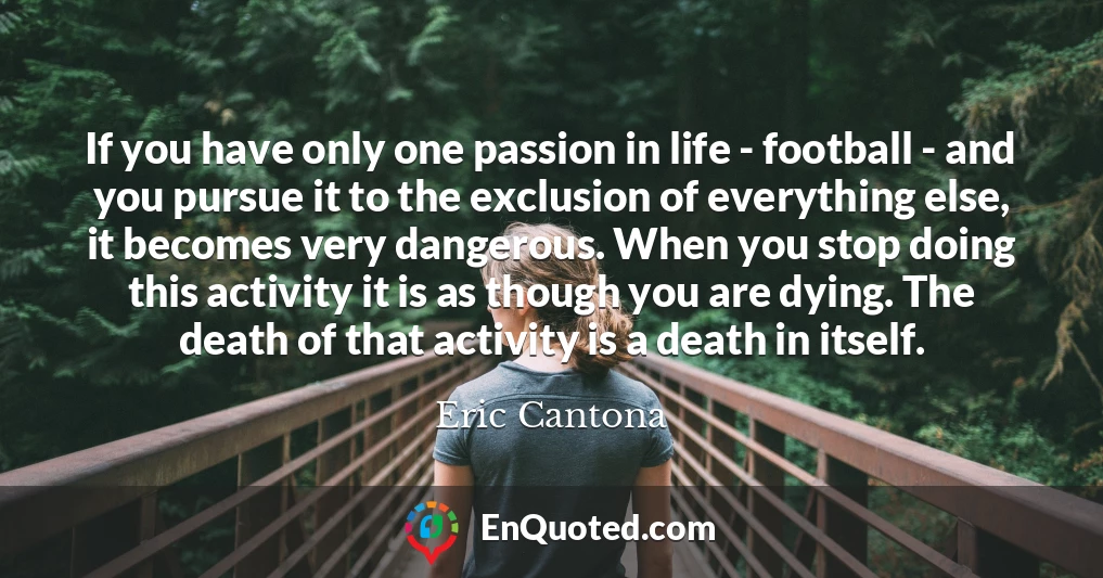 If you have only one passion in life - football - and you pursue it to the exclusion of everything else, it becomes very dangerous. When you stop doing this activity it is as though you are dying. The death of that activity is a death in itself.