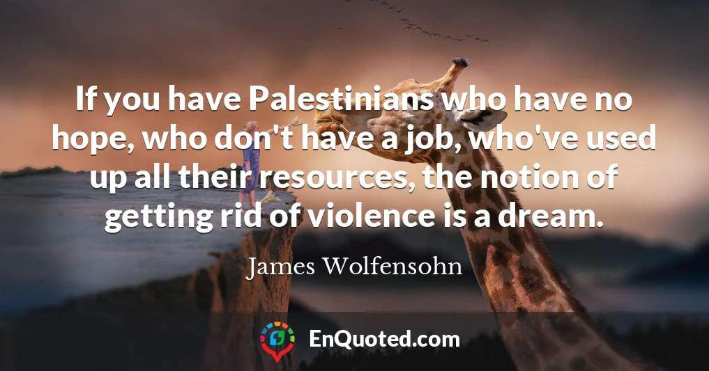 If you have Palestinians who have no hope, who don't have a job, who've used up all their resources, the notion of getting rid of violence is a dream.