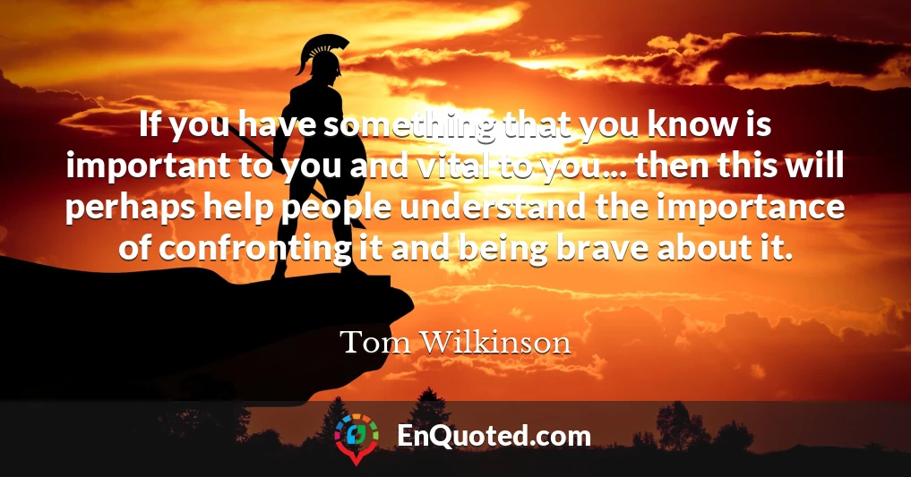 If you have something that you know is important to you and vital to you... then this will perhaps help people understand the importance of confronting it and being brave about it.