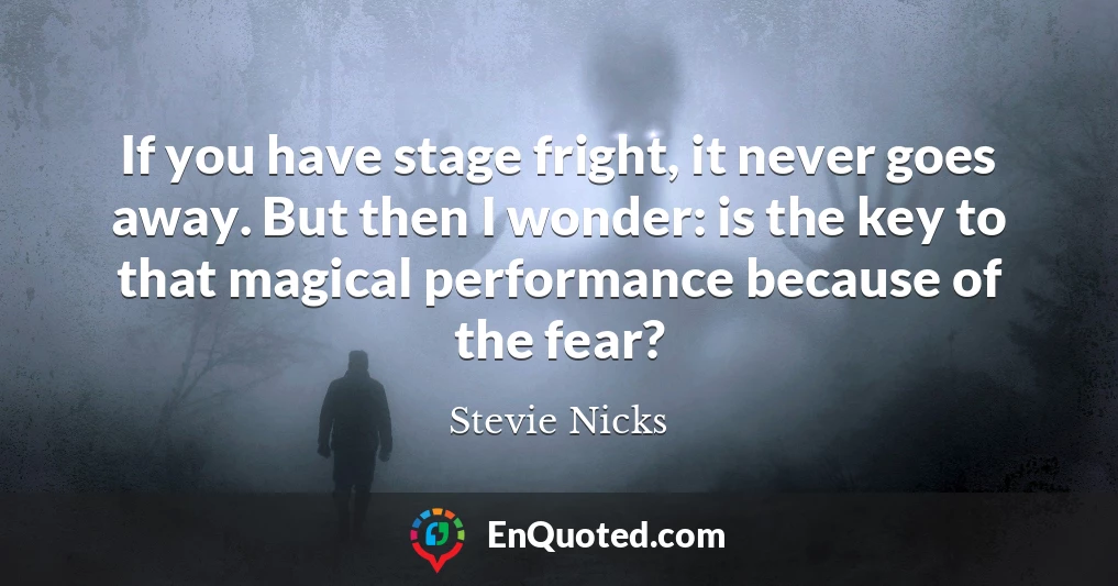If you have stage fright, it never goes away. But then I wonder: is the key to that magical performance because of the fear?