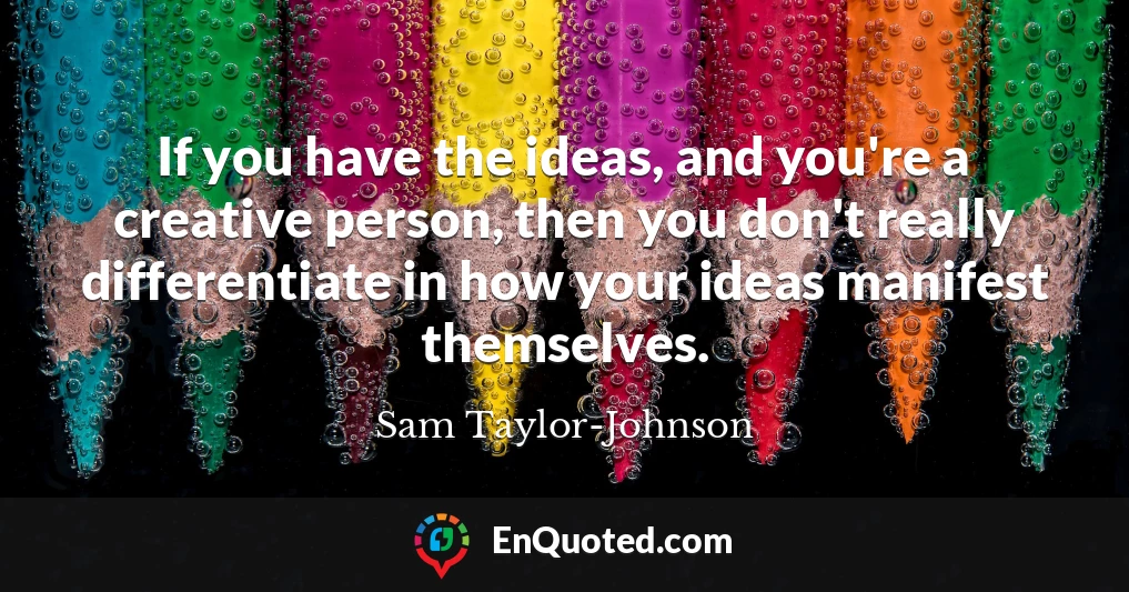 If you have the ideas, and you're a creative person, then you don't really differentiate in how your ideas manifest themselves.
