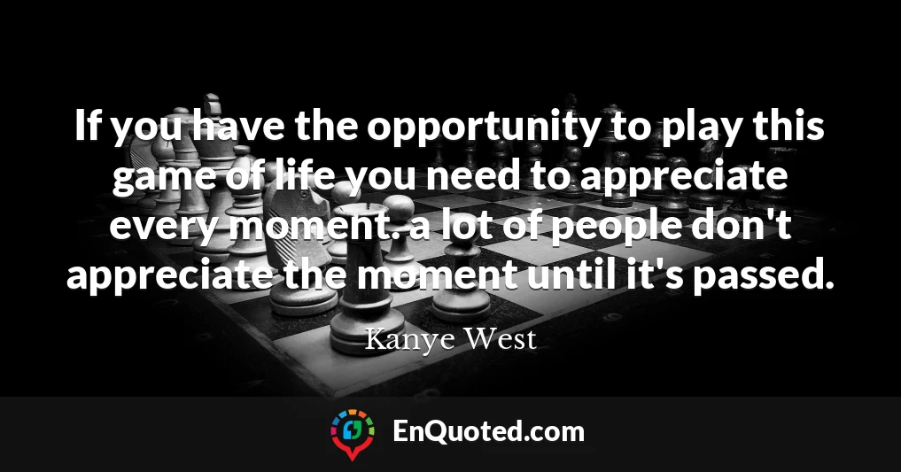 If you have the opportunity to play this game of life you need to appreciate every moment. a lot of people don't appreciate the moment until it's passed.