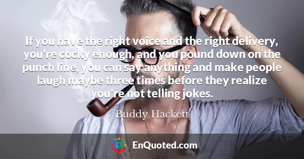 If you have the right voice and the right delivery, you're cocky enough, and you pound down on the punch line, you can say anything and make people laugh maybe three times before they realize you're not telling jokes.