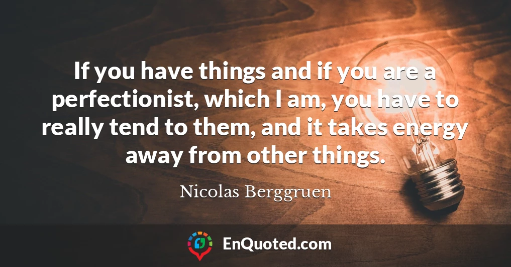 If you have things and if you are a perfectionist, which I am, you have to really tend to them, and it takes energy away from other things.