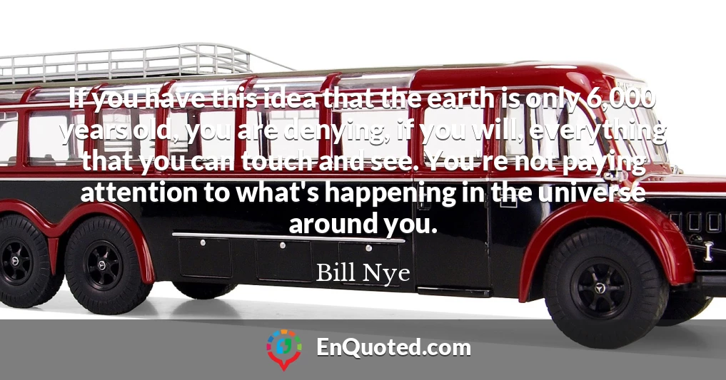 If you have this idea that the earth is only 6,000 years old, you are denying, if you will, everything that you can touch and see. You're not paying attention to what's happening in the universe around you.