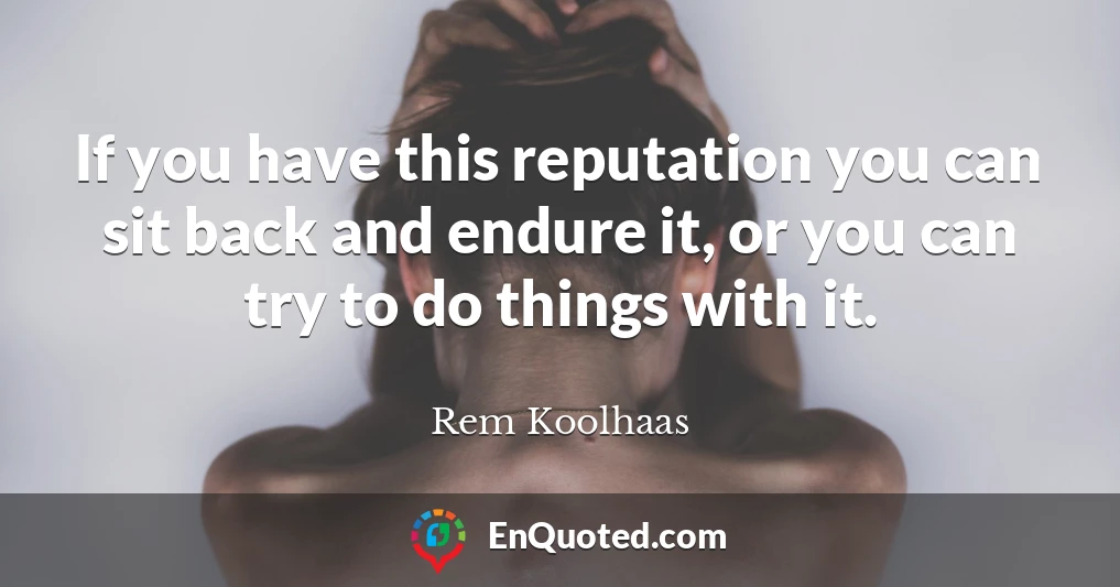 If you have this reputation you can sit back and endure it, or you can try to do things with it.