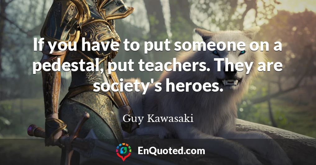 If you have to put someone on a pedestal, put teachers. They are society's heroes.