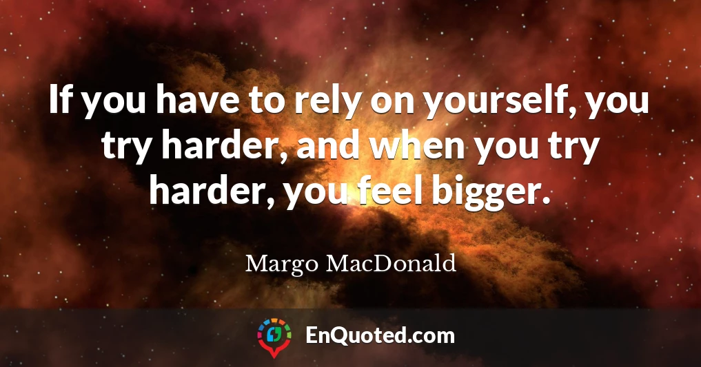 If you have to rely on yourself, you try harder, and when you try harder, you feel bigger.