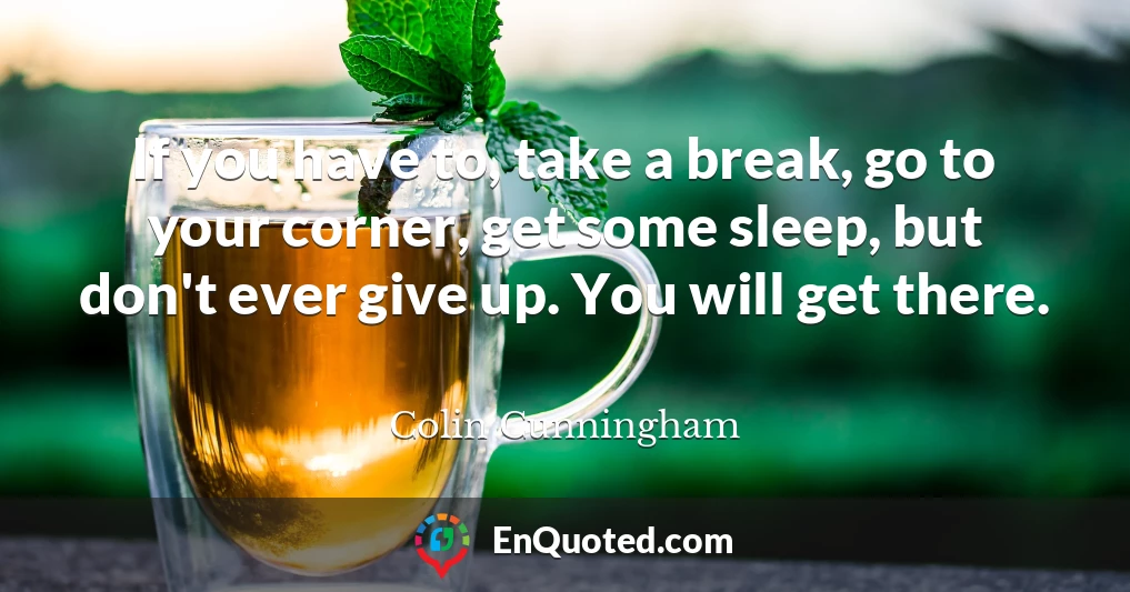If you have to, take a break, go to your corner, get some sleep, but don't ever give up. You will get there.
