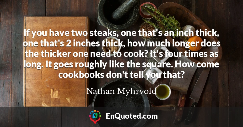 If you have two steaks, one that's an inch thick, one that's 2 inches thick, how much longer does the thicker one need to cook? It's four times as long. It goes roughly like the square. How come cookbooks don't tell you that?