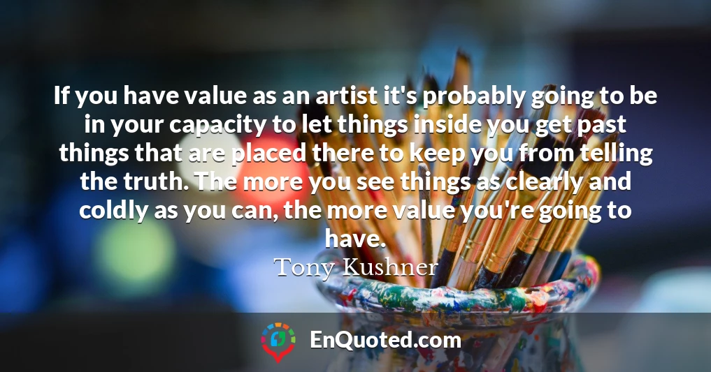 If you have value as an artist it's probably going to be in your capacity to let things inside you get past things that are placed there to keep you from telling the truth. The more you see things as clearly and coldly as you can, the more value you're going to have.