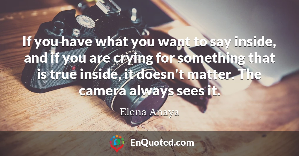 If you have what you want to say inside, and if you are crying for something that is true inside, it doesn't matter. The camera always sees it.