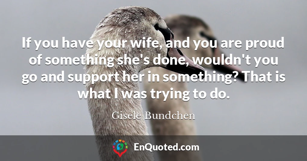 If you have your wife, and you are proud of something she's done, wouldn't you go and support her in something? That is what I was trying to do.