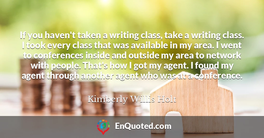 If you haven't taken a writing class, take a writing class. I took every class that was available in my area. I went to conferences inside and outside my area to network with people. That's how I got my agent. I found my agent through another agent who was at a conference.