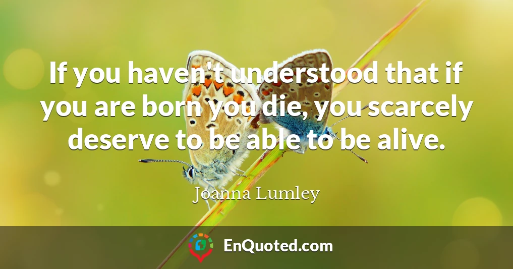 If you haven't understood that if you are born you die, you scarcely deserve to be able to be alive.