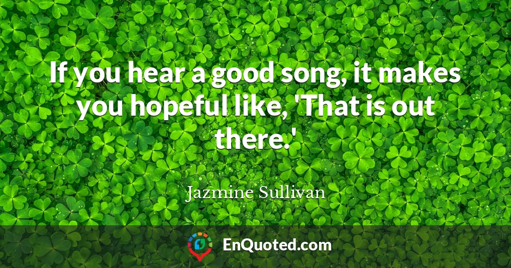 If you hear a good song, it makes you hopeful like, 'That is out there.'