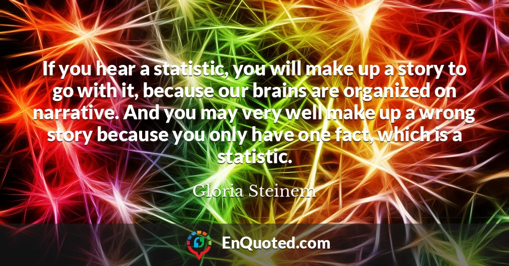 If you hear a statistic, you will make up a story to go with it, because our brains are organized on narrative. And you may very well make up a wrong story because you only have one fact, which is a statistic.