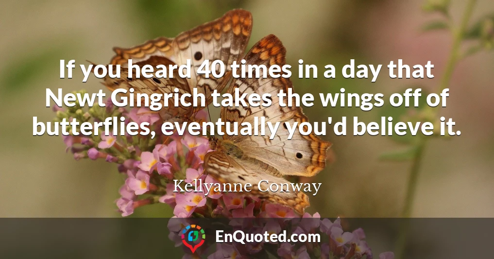 If you heard 40 times in a day that Newt Gingrich takes the wings off of butterflies, eventually you'd believe it.
