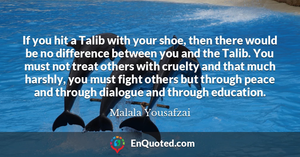 If you hit a Talib with your shoe, then there would be no difference between you and the Talib. You must not treat others with cruelty and that much harshly, you must fight others but through peace and through dialogue and through education.