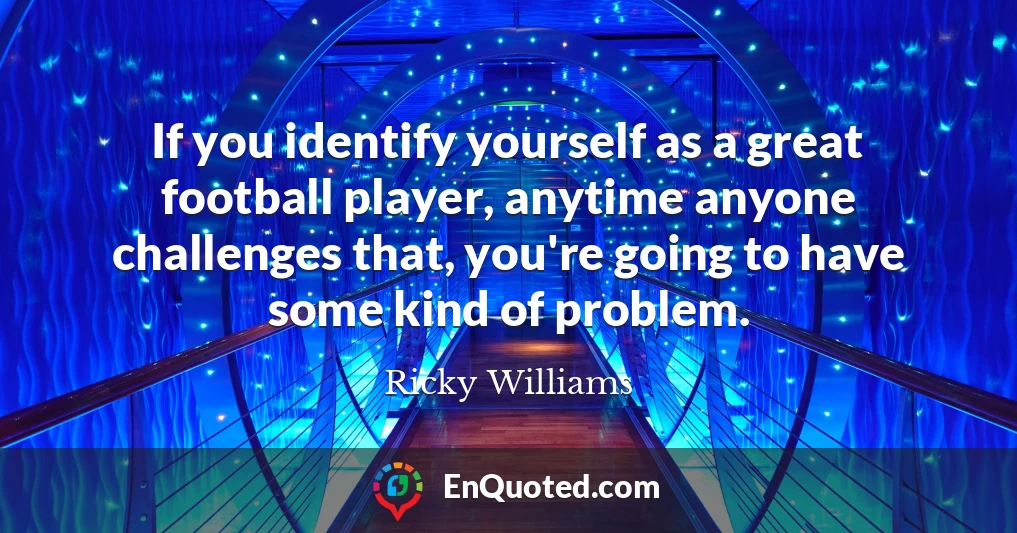 If you identify yourself as a great football player, anytime anyone challenges that, you're going to have some kind of problem.