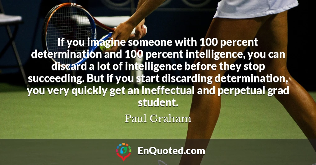 If you imagine someone with 100 percent determination and 100 percent intelligence, you can discard a lot of intelligence before they stop succeeding. But if you start discarding determination, you very quickly get an ineffectual and perpetual grad student.
