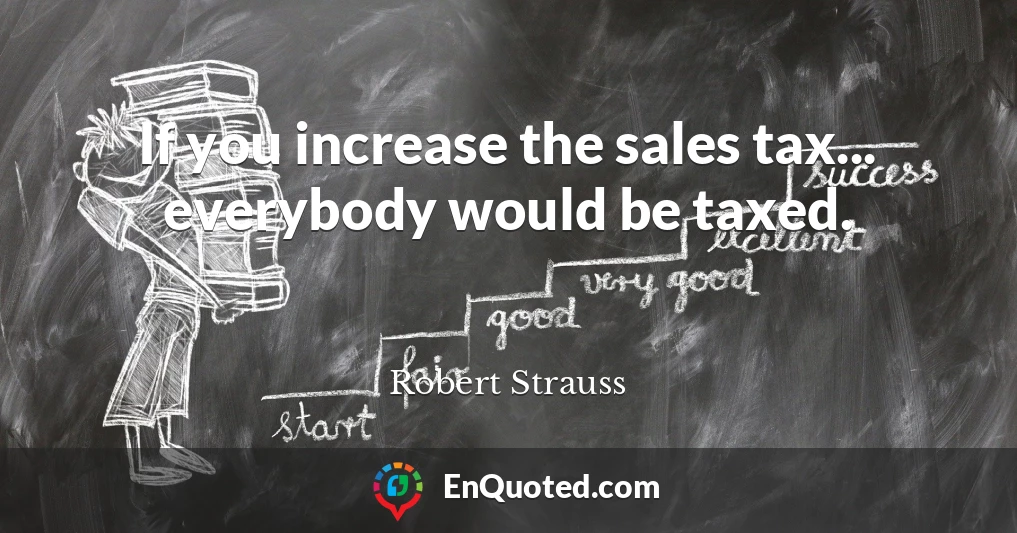 If you increase the sales tax... everybody would be taxed.