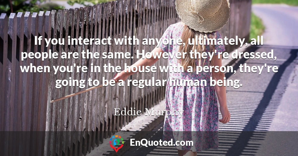 If you interact with anyone, ultimately, all people are the same. However they're dressed, when you're in the house with a person, they're going to be a regular human being.