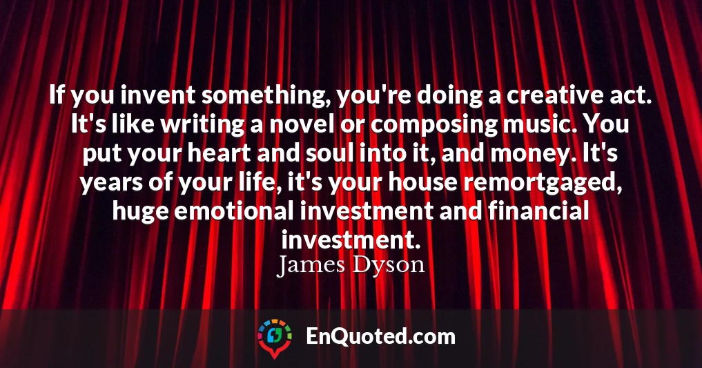 If you invent something, you're doing a creative act. It's like writing a novel or composing music. You put your heart and soul into it, and money. It's years of your life, it's your house remortgaged, huge emotional investment and financial investment.