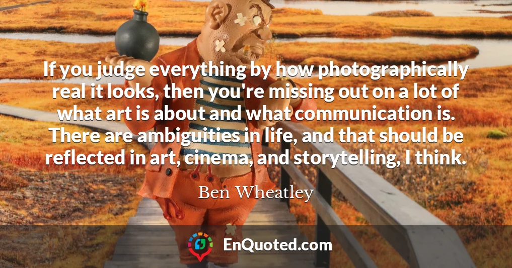 If you judge everything by how photographically real it looks, then you're missing out on a lot of what art is about and what communication is. There are ambiguities in life, and that should be reflected in art, cinema, and storytelling, I think.