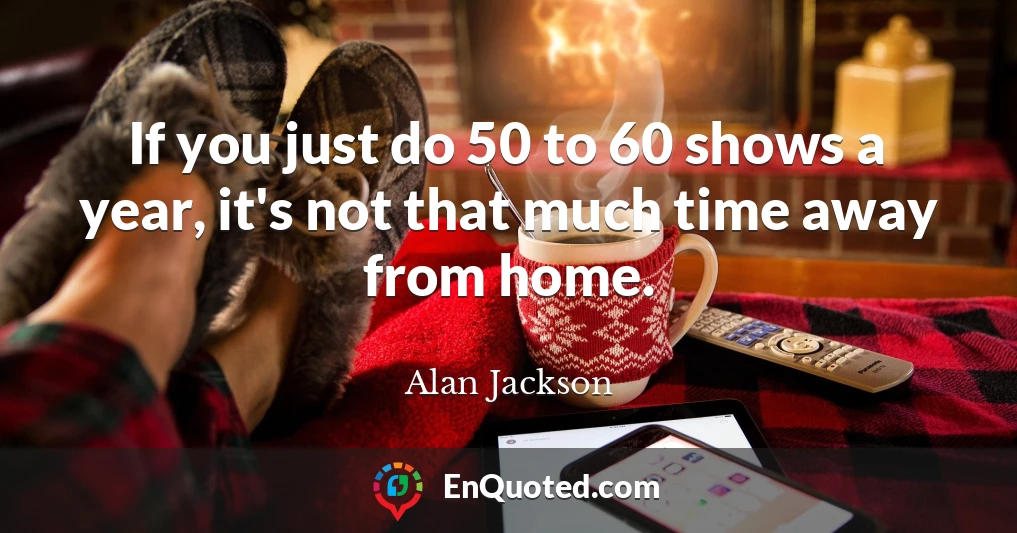 If you just do 50 to 60 shows a year, it's not that much time away from home.