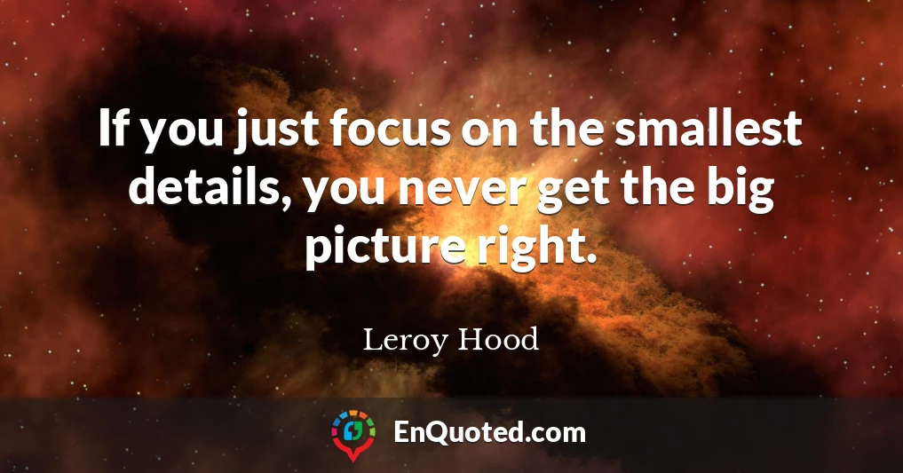 If you just focus on the smallest details, you never get the big picture right.
