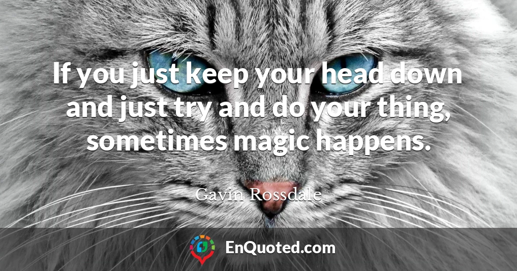 If you just keep your head down and just try and do your thing, sometimes magic happens.