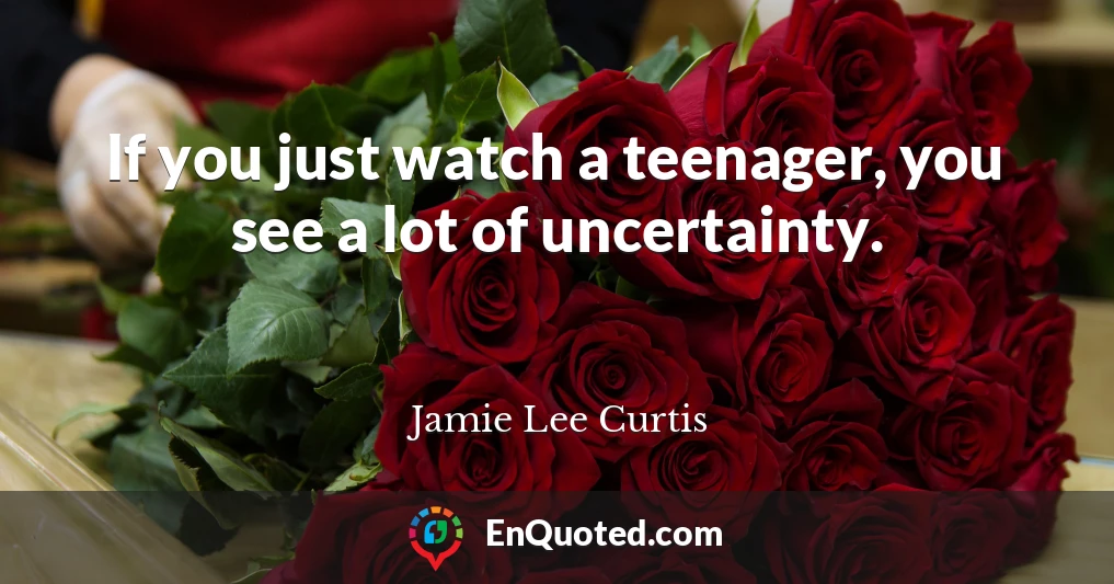 If you just watch a teenager, you see a lot of uncertainty.