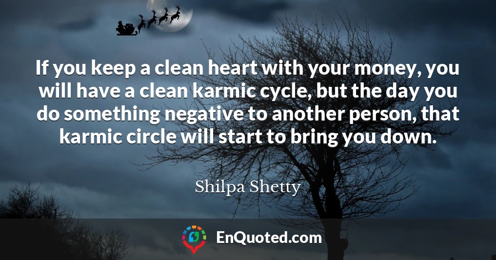 If you keep a clean heart with your money, you will have a clean karmic cycle, but the day you do something negative to another person, that karmic circle will start to bring you down.