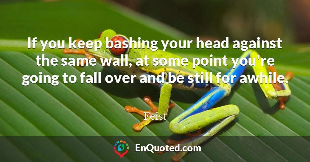 If you keep bashing your head against the same wall, at some point you're going to fall over and be still for awhile.
