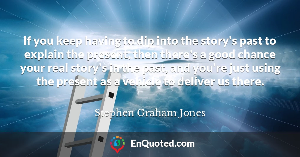 If you keep having to dip into the story's past to explain the present, then there's a good chance your real story's in the past, and you're just using the present as a vehicle to deliver us there.
