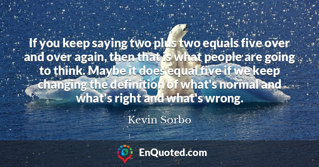 If you keep saying two plus two equals five over and over again, then that is what people are going to think. Maybe it does equal five if we keep changing the definition of what's normal and what's right and what's wrong.