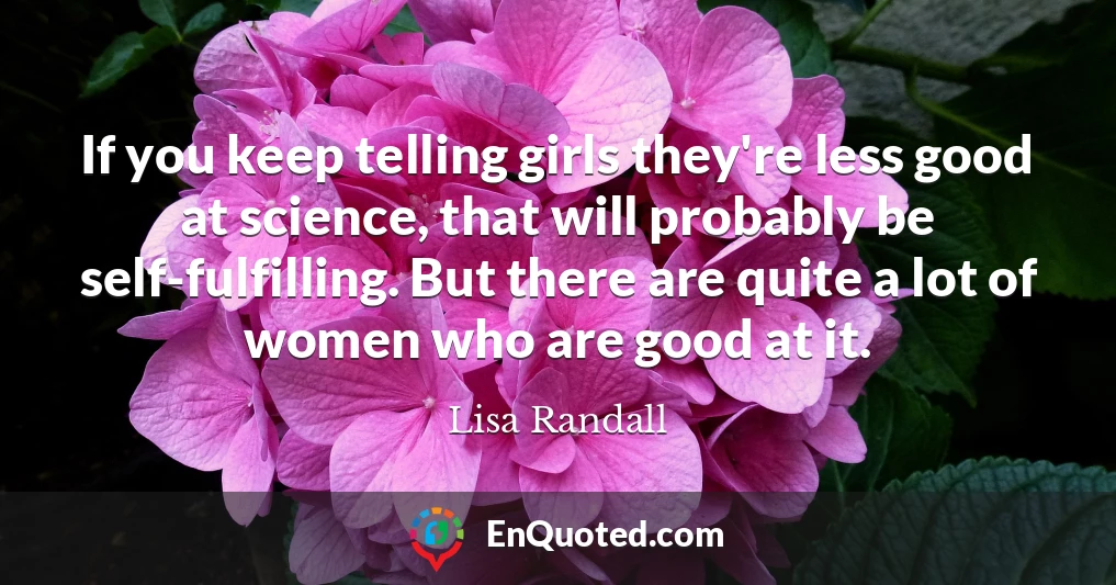 If you keep telling girls they're less good at science, that will probably be self-fulfilling. But there are quite a lot of women who are good at it.