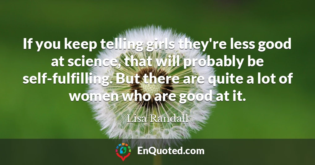 If you keep telling girls they're less good at science, that will probably be self-fulfilling. But there are quite a lot of women who are good at it.