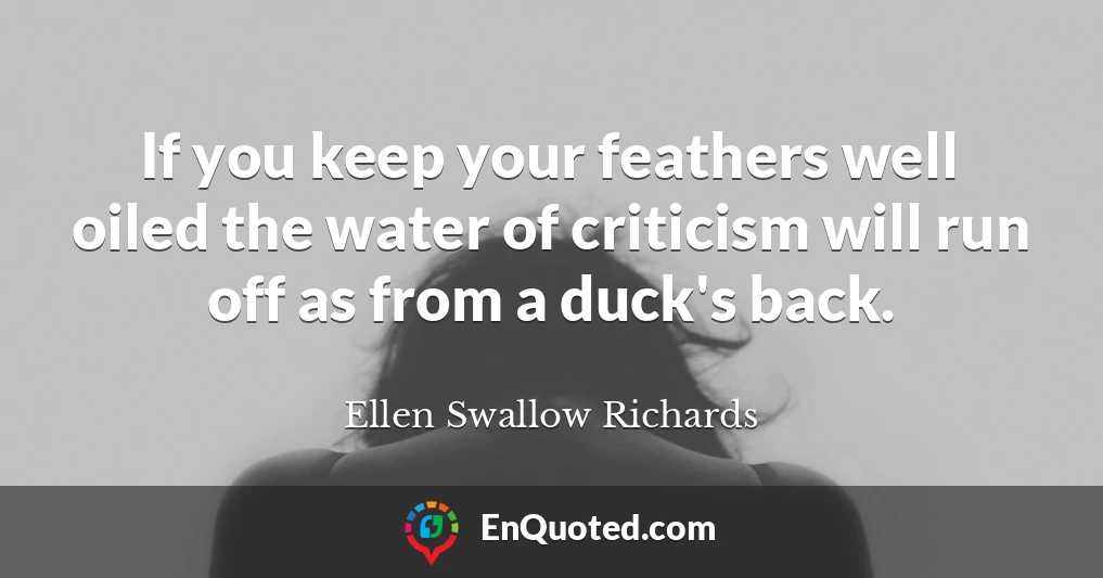 If you keep your feathers well oiled the water of criticism will run off as from a duck's back.
