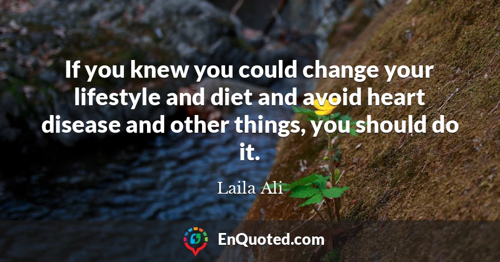 If you knew you could change your lifestyle and diet and avoid heart disease and other things, you should do it.