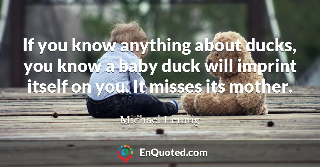 If you know anything about ducks, you know a baby duck will imprint itself on you. It misses its mother.