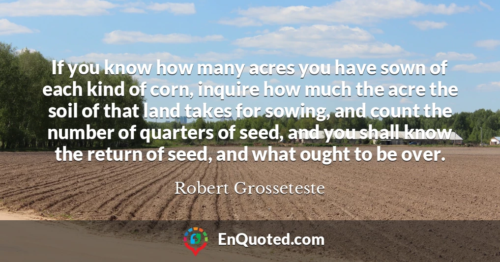 If you know how many acres you have sown of each kind of corn, inquire how much the acre the soil of that land takes for sowing, and count the number of quarters of seed, and you shall know the return of seed, and what ought to be over.